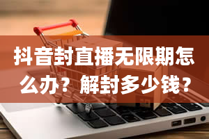 抖音封直播无限期怎么办？解封多少钱？