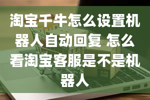 淘宝千牛怎么设置机器人自动回复 怎么看淘宝客服是不是机器人