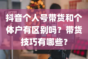 抖音个人号带货和个体户有区别吗？带货技巧有哪些？