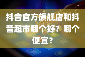 抖音官方旗舰店和抖音超市哪个好？哪个便宜？