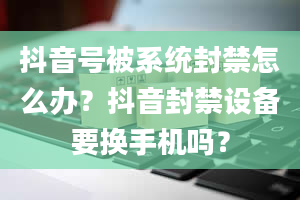 抖音号被系统封禁怎么办？抖音封禁设备要换手机吗？