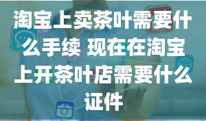 淘宝上卖茶叶需要什么手续 现在在淘宝上开茶叶店需要什么证件