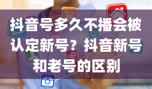 抖音号多久不播会被认定新号？抖音新号和老号的区别