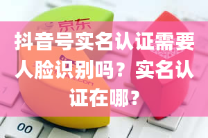 抖音号实名认证需要人脸识别吗？实名认证在哪？