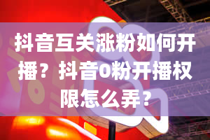 抖音互关涨粉如何开播？抖音0粉开播权限怎么弄？