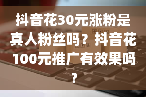 抖音花30元涨粉是真人粉丝吗？抖音花100元推广有效果吗？