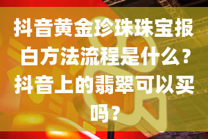 抖音黄金珍珠珠宝报白方法流程是什么？抖音上的翡翠可以买吗？