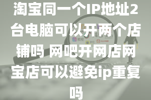 淘宝同一个IP地址2台电脑可以开两个店铺吗 网吧开网店网宝店可以避免ip重复吗