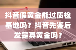 抖音假黄金能过质检基地吗？抖音先鉴后发是真黄金吗？