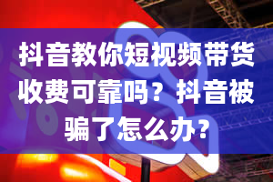 抖音教你短视频带货收费可靠吗？抖音被骗了怎么办？