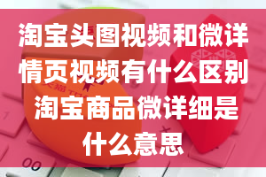 淘宝头图视频和微详情页视频有什么区别 淘宝商品微详细是什么意思