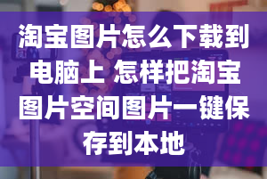 淘宝图片怎么下载到电脑上 怎样把淘宝图片空间图片一键保存到本地