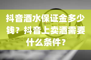 抖音酒水保证金多少钱？抖音上卖酒需要什么条件？