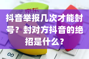 抖音举报几次才能封号？封对方抖音的绝招是什么？