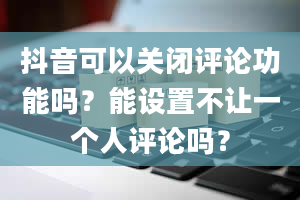 抖音可以关闭评论功能吗？能设置不让一个人评论吗？