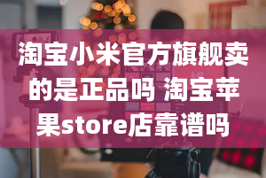 淘宝小米官方旗舰卖的是正品吗 淘宝苹果store店靠谱吗