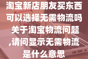 淘宝新店朋友买东西可以选择无需物流吗 关于淘宝物流问题,请问显示无需物流是什么意思