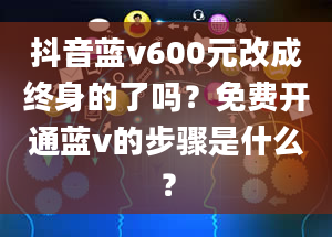 抖音蓝v600元改成终身的了吗？免费开通蓝v的步骤是什么？