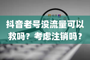 抖音老号没流量可以救吗？考虑注销吗？