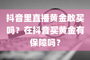 抖音里直播黄金敢买吗？在抖音买黄金有保障吗？