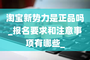 淘宝新势力是正品吗_报名要求和注意事项有哪些_