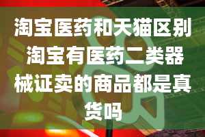 淘宝医药和天猫区别 淘宝有医药二类器械证卖的商品都是真货吗