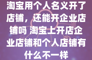 淘宝用个人名义开了店铺，还能开企业店铺吗 淘宝上开店企业店铺和个人店铺有什么不一样