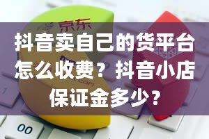 抖音卖自己的货平台怎么收费？抖音小店保证金多少？