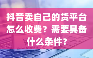 抖音卖自己的货平台怎么收费？需要具备什么条件？