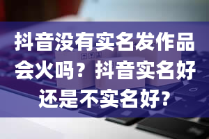 抖音没有实名发作品会火吗？抖音实名好还是不实名好？