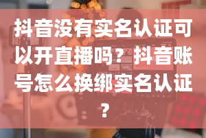 抖音没有实名认证可以开直播吗？抖音账号怎么换绑实名认证？