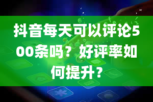 抖音每天可以评论500条吗？好评率如何提升？