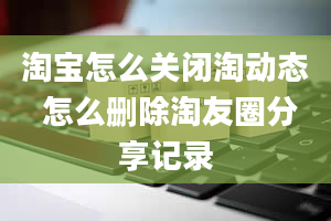 淘宝怎么关闭淘动态 怎么删除淘友圈分享记录