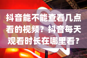 抖音能不能查看几点看的视频？抖音每天观看时长在哪里看？