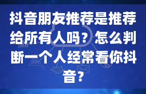 抖音朋友推荐是推荐给所有人吗？怎么判断一个人经常看你抖音？