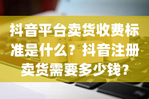 抖音平台卖货收费标准是什么？抖音注册卖货需要多少钱？