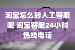 淘宝怎么转人工客服呢 淘宝客服24小时热线电话