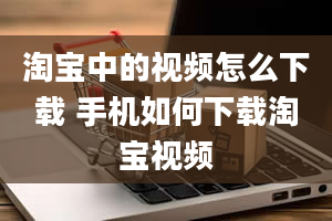 淘宝中的视频怎么下载 手机如何下载淘宝视频