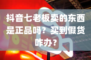 抖音七老板卖的东西是正品吗？买到假货咋办？