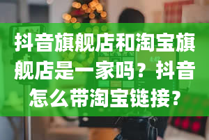 抖音旗舰店和淘宝旗舰店是一家吗？抖音怎么带淘宝链接？