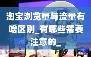 淘宝浏览量与流量有啥区别_有哪些需要注意的_