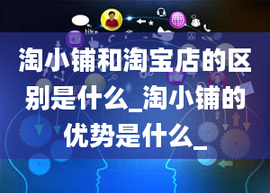 淘小铺和淘宝店的区别是什么_淘小铺的优势是什么_