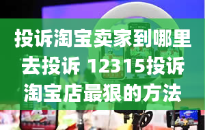 投诉淘宝卖家到哪里去投诉 12315投诉淘宝店最狠的方法