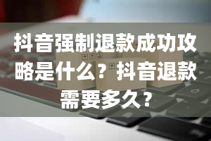 抖音强制退款成功攻略是什么？抖音退款需要多久？