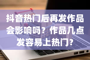 抖音热门后再发作品会影响吗？作品几点发容易上热门？