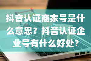 抖音认证商家号是什么意思？抖音认证企业号有什么好处？