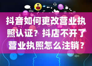 抖音如何更改营业执照认证？抖店不开了营业执照怎么注销？