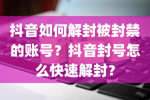 抖音如何解封被封禁的账号？抖音封号怎么快速解封？