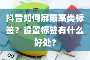 抖音如何屏蔽某类标签？设置标签有什么好处？