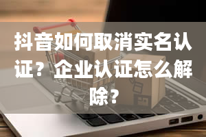 抖音如何取消实名认证？企业认证怎么解除？